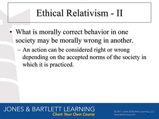 Ethical Relativism - II
• What is morally correct behavior in one
  society may be morally wrong in another.
  – An action can be considered right or wrong
    depending on the accepted norms of the society in
    which it is practiced.




                                                        27
 