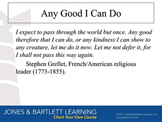 Any Good I Can Do
I expect to pass through the world but once. Any good
therefore that I can do, or any kindness I can show to
any creature, let me do it now. Let me not defer it, for
I shall not pass this way again.
    Stephen Grellet, French/American religious
leader (1773-1855).




                                                       3
 