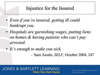 Injustice for the Insured

• Even if you’re insured, getting ill could
  bankrupt you.
• Hospitals are garnishing wages, putting liens
  on homes & having patients who can’t pay
  arrested.
• It’s enough to make you sick.
             – Sara Austin, SELF, October 2004, 247
 