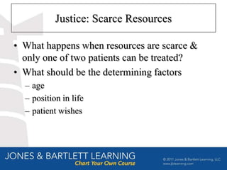 Justice: Scarce Resources

• What happens when resources are scarce &
  only one of two patients can be treated?
• What should be the determining factors
  – age
  – position in life
  – patient wishes
 