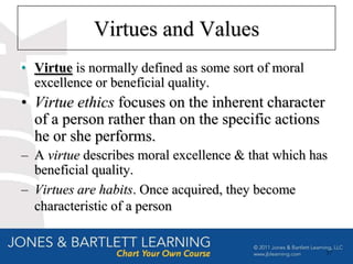 Virtues and Values
• Virtue is normally defined as some sort of moral
  excellence or beneficial quality.
• Virtue ethics focuses on the inherent character
  of a person rather than on the specific actions
  he or she performs.
– A virtue describes moral excellence & that which has
  beneficial quality.
– Virtues are habits. Once acquired, they become
  characteristic of a person


                                                     37
 
