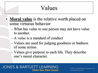 Values
• Moral value is the relative worth placed on
  some virtuous behavior
  – What has value to one person may not have value
    to another.
  – A value is a standard of conduct
  – Values are used for judging goodness or badness
    of some action
  – Values give purpose to each life. They describe
    one’s moral character.


                                                      39
 