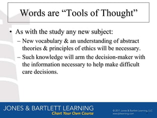 Words are “Tools of Thought”
• As with the study any new subject:
  – New vocabulary & an understanding of abstract
    theories & principles of ethics will be necessary.
  – Such knowledge will arm the decision-maker with
    the information necessary to help make difficult
    care decisions.




                                                         4
 