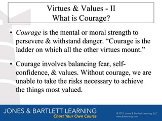 Virtues & Values - II
             What is Courage?
• Courage is the mental or moral strength to
  persevere & withstand danger. “Courage is the
  ladder on which all the other virtues mount.”
• Courage involves balancing fear, self-
  confidence, & values. Without courage, we are
  unable to take the risks necessary to achieve
  the things most valued.
 
