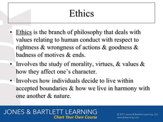 Ethics
• Ethics is the branch of philosophy that deals with
  values relating to human conduct with respect to
  rightness & wrongness of actions & goodness &
  badness of motives & ends.
• Involves the study of morality, virtues, & values &
  how they affect one’s character.
• Involves how individuals decide to live within
  accepted boundaries & how we live in harmony with
  one another & nature.


                                                        5
 
