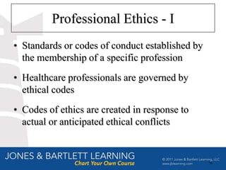Professional Ethics - I
• Standards or codes of conduct established by
  the membership of a specific profession
• Healthcare professionals are governed by
  ethical codes
• Codes of ethics are created in response to
  actual or anticipated ethical conflicts


                                                 56
 
