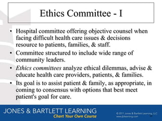 Ethics Committee - I
• Hospital committee offering objective counsel when
  facing difficult health care issues & decisions
  resource to patients, families, & staff.
• Committee structured to include wide range of
  community leaders.
• Ethics committees analyze ethical dilemmas, advise &
  educate health care providers, patients, & families.
• Its goal is to assist patient & family, as appropriate, in
  coming to consensus with options that best meet
  patient's goal for care.

                                                          58
 