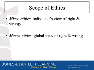 Scope of Ethics
• Micro-ethics: individual’s view of right &
  wrong.

• Macro-ethics: global view of right & wrong




                                               6
 