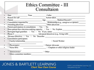 Ethics Committee - III
                              Consultaion
•   Date ________________ Time ______________ Caller __________________________________
•   Reason for call __________________________ Action taken _____________________________
•   Patient _____________________________ Age ___________ Medical Record # ______________
•   Consultation requested by ___________________ Relationship (e.g., caregiver or spouse) _______
•   Attending physician _______________________ Other physician __________________________
•   Patient participation in consultation: ⁬ Yes ⁬ No
•   Does patient have decision-making capacity: ⁬ Yes ⁬ No. Explain ________________________
•   Surrogate/legal guardian: ⁬ Yes ⁬ No If yes, name: _________________________________
•   Phone # ________________________ Advanced directives (e.g., living will) _________________
•   Advance directive: ⁬ Yes ⁬ No Describe: _________________________________________
•   Consultation participants:
•   ⁬ Family/relationship__________________            ⁬ Social Worker
    _____________________________
•   ⁬ Physician(s) ________________________ ⁬ Patient Advocate __________________________
•   ⁬ Nurse RNs          _______________________ ⁬ Chaplain or other religious leader
    ______________
•   ⁬ Administrator ______________________ ⁬ Other ____________________________________
•   ⁬ Ethics committee members:_______________________________________________________




                                                                                                     60
 