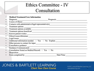 Ethics Committee - IV
                           Consultation
•   Medical Treatment/Care Information
•   Diagnosis _______________________________ Prognosis _______________________________
•   Course of illness __________________________________________________________________
•   Contacts with administrative/legal representative(s)______________________________________
•   Treatment options ________________________________________________________________
•   Treatment options available _________________________________________________________
•   Treatment options beneficial ________________________________________________________
•   Known patient wishes _____________________________________________________________
•   Ethical issues/dilemmas ____________________________________________________________
•   Legal issues _____________________________________________________________________
•   Additional information needed: ⁬ Yes ⁬ No Explain ________________________________
•   Other persons to contact for input ____________________________________________________
•   Consultative guidance _____________________________________________________________
•   Guidance Communicated ___________________________________________________________
•   Consultation Noted on Medical Record: ⁬ Yes ⁬ No
•   Disposition _____________________________________________________________________
•   Form completed by ________________________________ Date/Time _____________________




                                                                                             61
 