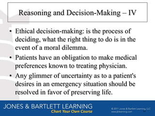 Reasoning and Decision-Making – IV

• Ethical decision-making: is the process of
  deciding, what the right thing to do is in the
  event of a moral dilemma.
• Patients have an obligation to make medical
  preferences known to treating physician.
• Any glimmer of uncertainty as to a patient's
  desires in an emergency situation should be
  resolved in favor of preserving life.

                                                   66
 