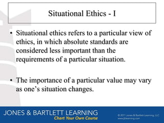 Situational Ethics - I

• Situational ethics refers to a particular view of
  ethics, in which absolute standards are
  considered less important than the
  requirements of a particular situation.

• The importance of a particular value may vary
  as one’s situation changes.
 