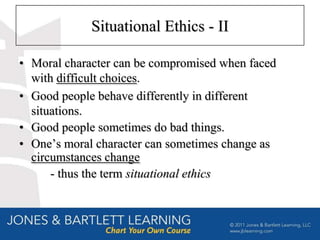 Situational Ethics - II

• Moral character can be compromised when faced
  with difficult choices.
• Good people behave differently in different
  situations.
• Good people sometimes do bad things.
• One’s moral character can sometimes change as
  circumstances change
      - thus the term situational ethics
 