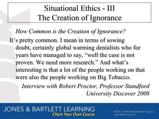Situational Ethics - III
           The Creation of Ignorance
   How Common is the Creation of Ignorance?
It’s pretty common. I mean in terms of sowing
   doubt, certainly global warming denialists who for
   years have managed to say, “well the case is not
   proven. We need more research.” And what’s
   interesting is that a lot of the people working on that
   were also the people working on Big Tobacco.
      Interview with Robert Proctor, Professor Standford
                                   University Discover 2008
 