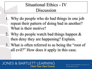 Situational Ethics - IV
                  Discussion
1. Why do people who do bad things in one job
   repeat their pattern of doing bad in another?
   What is their motive?
2. Why do people watch bad things happen &
   then deny they are happening? Explain.
3. What is often referred to as being the “root of
   all evil?” How does it apply in this case.
 