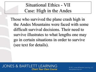 Situational Ethics - VII
        Case: High in the Andes
Those who survived the plane crash high in
 the Andes Mountains were faced with some
 difficult survival decisions. Their need to
 survive illustrates to what lengths one may
 go in certain situations in order to survive
 (see text for details).
 