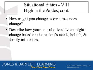 Situational Ethics - VIII
           High in the Andes, cont.
• How might you change as circumstances
  change?
• Describe how your consultative advice might
  change based on the patient’s needs, beliefs, &
  family influences.
 