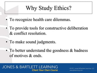 Why Study Ethics?
• To recognize health care dilemmas.
• To provide tools for constructive deliberation
  & conflict resolution.
• To make sound judgments.
• To better understand the goodness & badness
  of motives & ends.


                                                   8
 