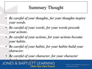 Summary Thought

• Be careful of your thoughts, for your thoughts inspire
  your words.
• Be careful of your words, for your words precede
  your actions.
• Be careful of your actions, for your actions become
  your habits.
• Be careful of your habits, for your habits build your
  character.
• Be careful of your character, for your character
  decides your destiny.
 