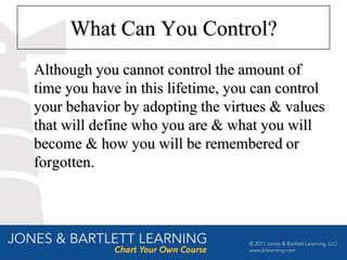 What Can You Control?
Although you cannot control the amount of
time you have in this lifetime, you can control
your behavior by adopting the virtues & values
that will define who you are & what you will
become & how you will be remembered or
forgotten.
 
