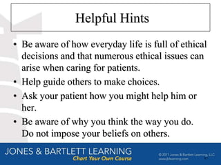 Helpful Hints
• Be aware of how everyday life is full of ethical
  decisions and that numerous ethical issues can
  arise when caring for patients.
• Help guide others to make choices.
• Ask your patient how you might help him or
  her.
• Be aware of why you think the way you do.
  Do not impose your beliefs on others.

                                                 83
 