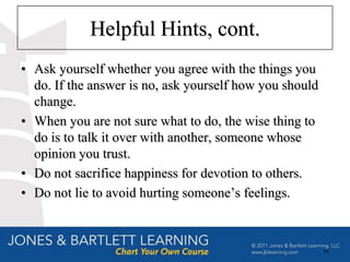 Helpful Hints, cont.
• Ask yourself whether you agree with the things you
  do. If the answer is no, ask yourself how you should
  change.
• When you are not sure what to do, the wise thing to
  do is to talk it over with another, someone whose
  opinion you trust.
• Do not sacrifice happiness for devotion to others.
• Do not lie to avoid hurting someone’s feelings.



                                                         84
 