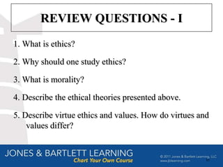 REVIEW QUESTIONS - I
1. What is ethics?

2. Why should one study ethics?

3. What is morality?

4. Describe the ethical theories presented above.

5. Describe virtue ethics and values. How do virtues and
    values differ?


                                                       85
 