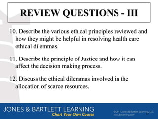 REVIEW QUESTIONS - III
10. Describe the various ethical principles reviewed and
  how they might be helpful in resolving health care
  ethical dilemmas.

11. Describe the principle of Justice and how it can
  affect the decision making process.

12. Discuss the ethical dilemmas involved in the
  allocation of scarce resources.



                                                       87
 