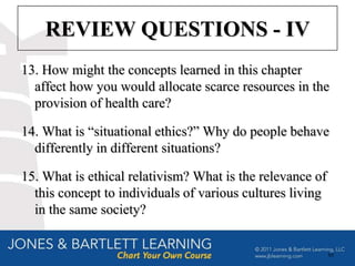 REVIEW QUESTIONS - IV
13. How might the concepts learned in this chapter
  affect how you would allocate scarce resources in the
  provision of health care?

14. What is “situational ethics?” Why do people behave
  differently in different situations?

15. What is ethical relativism? What is the relevance of
  this concept to individuals of various cultures living
  in the same society?


                                                           88
 