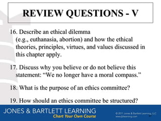 REVIEW QUESTIONS - V
16. Describe an ethical dilemma
  (e.g., euthanasia, abortion) and how the ethical
  theories, principles, virtues, and values discussed in
  this chapter apply.

17. Discuss why you believe or do not believe this
  statement: “We no longer have a moral compass.”

18. What is the purpose of an ethics committee?

19. How should an ethics committee be structured?

                                                           89
 