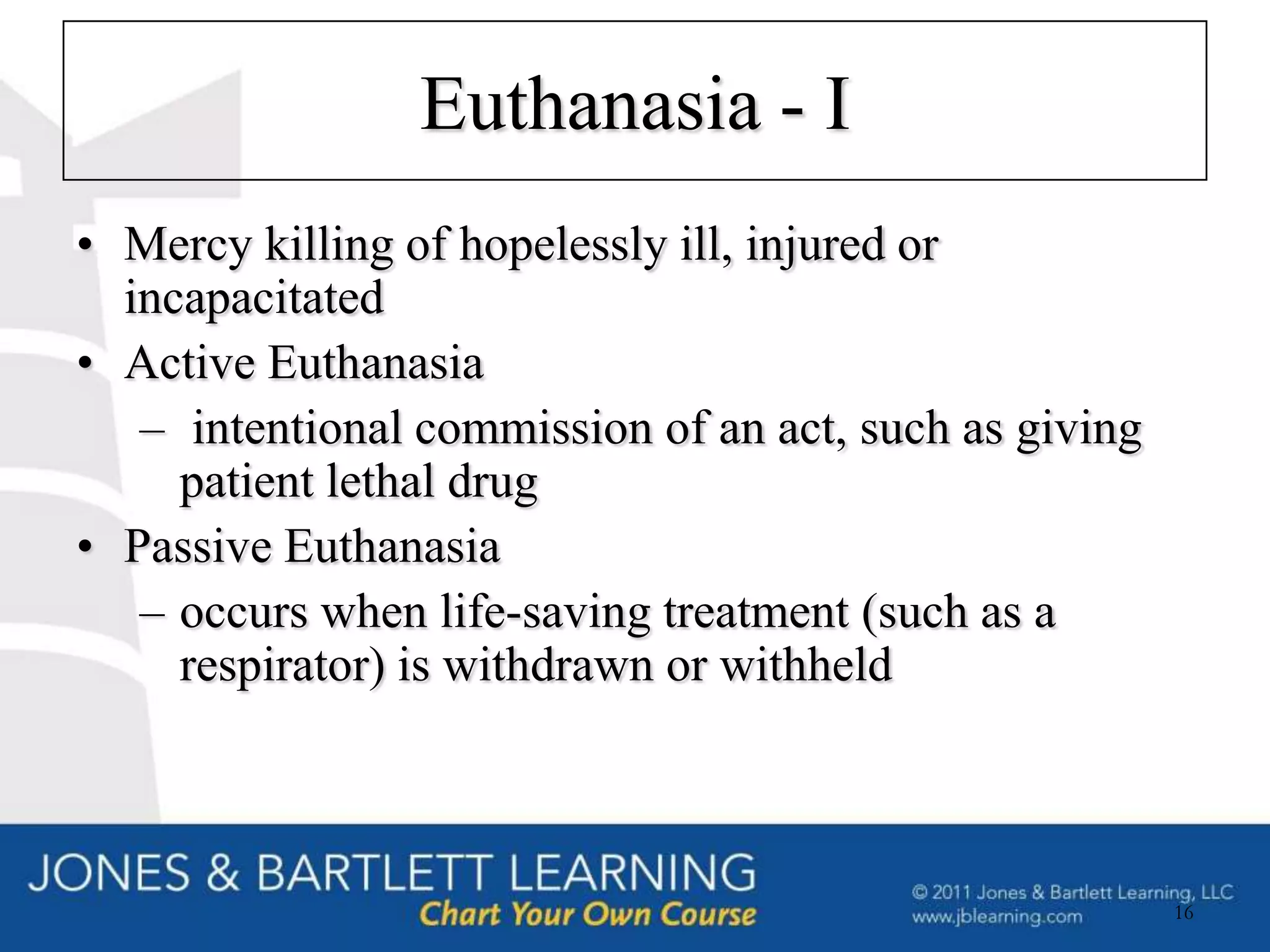 Euthanasia - I
• Mercy killing of hopelessly ill, injured or
  incapacitated
• Active Euthanasia
   – intentional commission of an act, such as giving
     patient lethal drug
• Passive Euthanasia
   – occurs when life-saving treatment (such as a
     respirator) is withdrawn or withheld



                                                        16
 