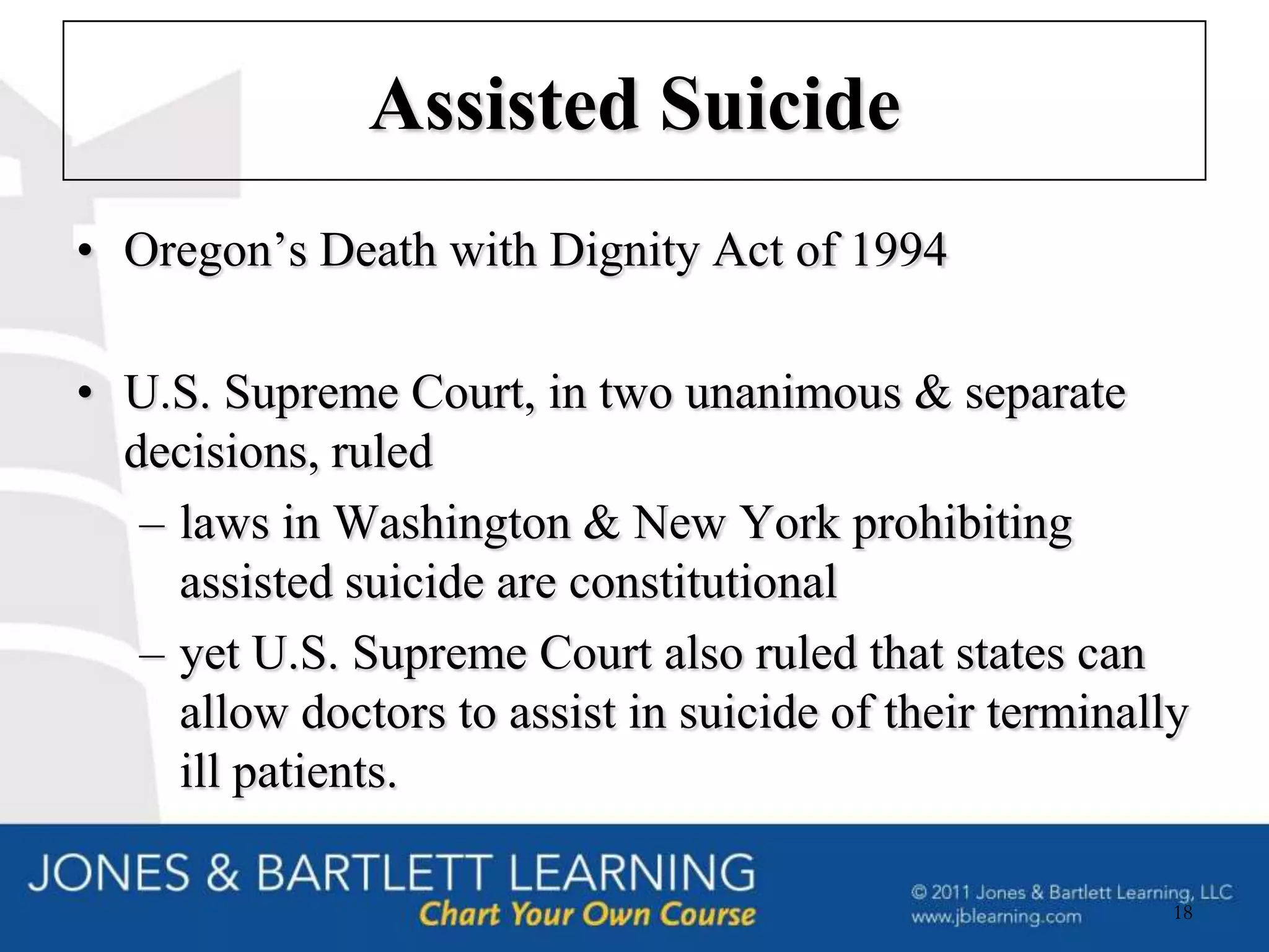 Assisted Suicide
• Oregon’s Death with Dignity Act of 1994

• U.S. Supreme Court, in two unanimous & separate
  decisions, ruled
   – laws in Washington & New York prohibiting
     assisted suicide are constitutional
   – yet U.S. Supreme Court also ruled that states can
     allow doctors to assist in suicide of their terminally
     ill patients.

                                                          18
 