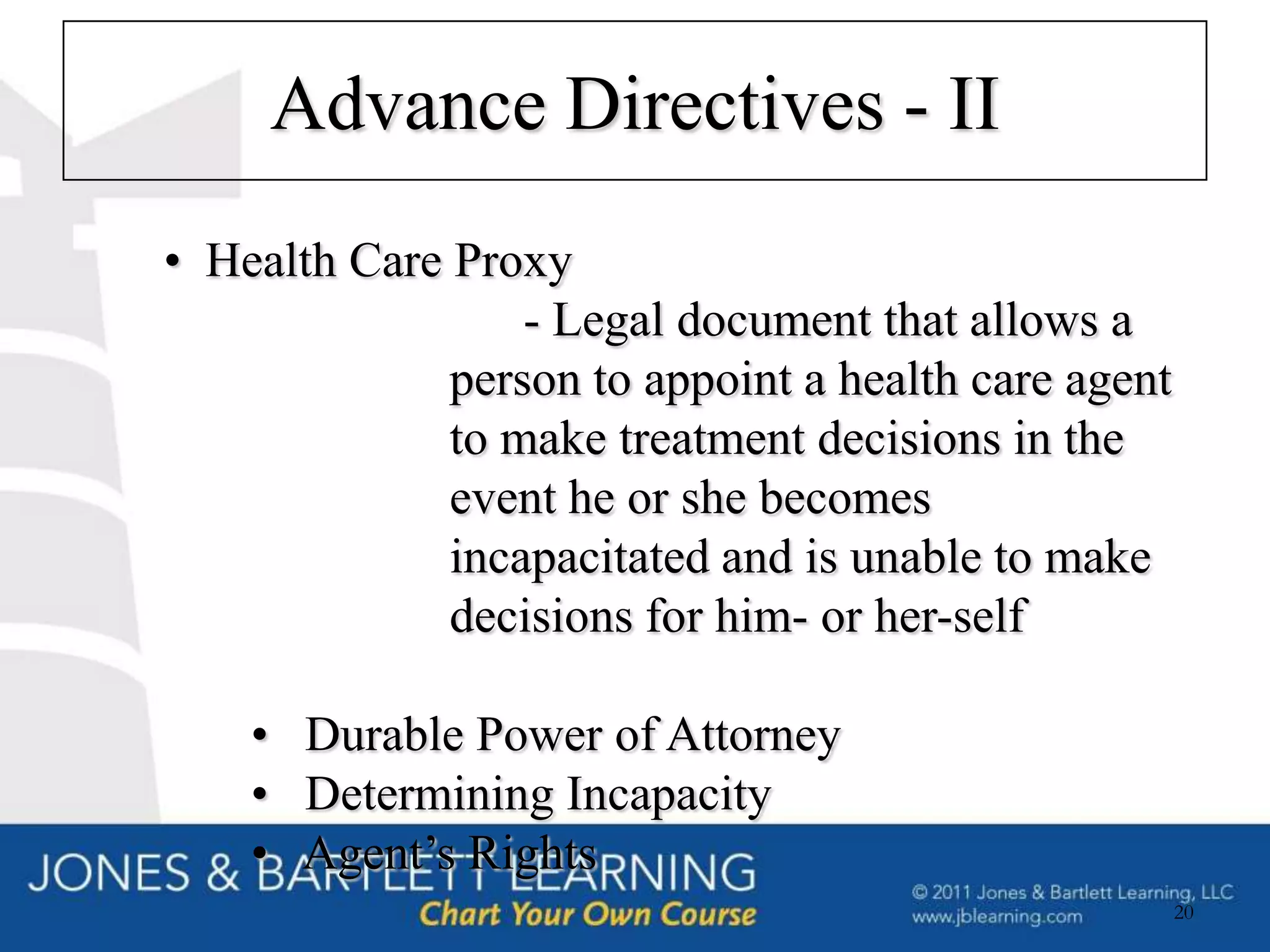 Advance Directives - II
• Health Care Proxy
                  - Legal document that allows a
              person to appoint a health care agent
              to make treatment decisions in the
              event he or she becomes
              incapacitated and is unable to make
              decisions for him- or her-self

    • Durable Power of Attorney
    • Determining Incapacity
    • Agent’s Rights
                                                      20
 
