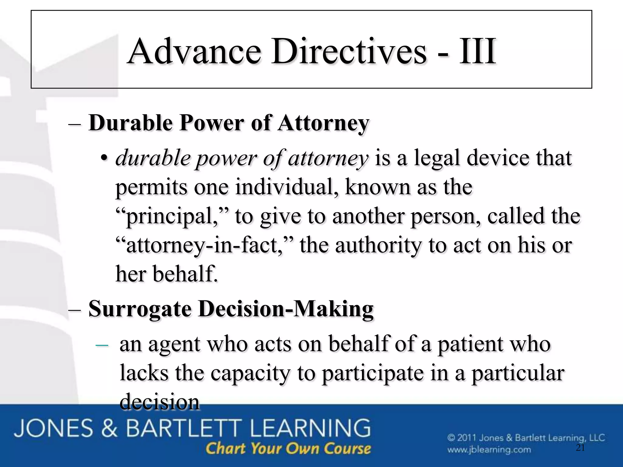 Advance Directives - III
– Durable Power of Attorney
   • durable power of attorney is a legal device that
     permits one individual, known as the
     “principal,” to give to another person, called the
     “attorney-in-fact,” the authority to act on his or
     her behalf.
– Surrogate Decision-Making
   – an agent who acts on behalf of a patient who
     lacks the capacity to participate in a particular
     decision
                                                      21
 