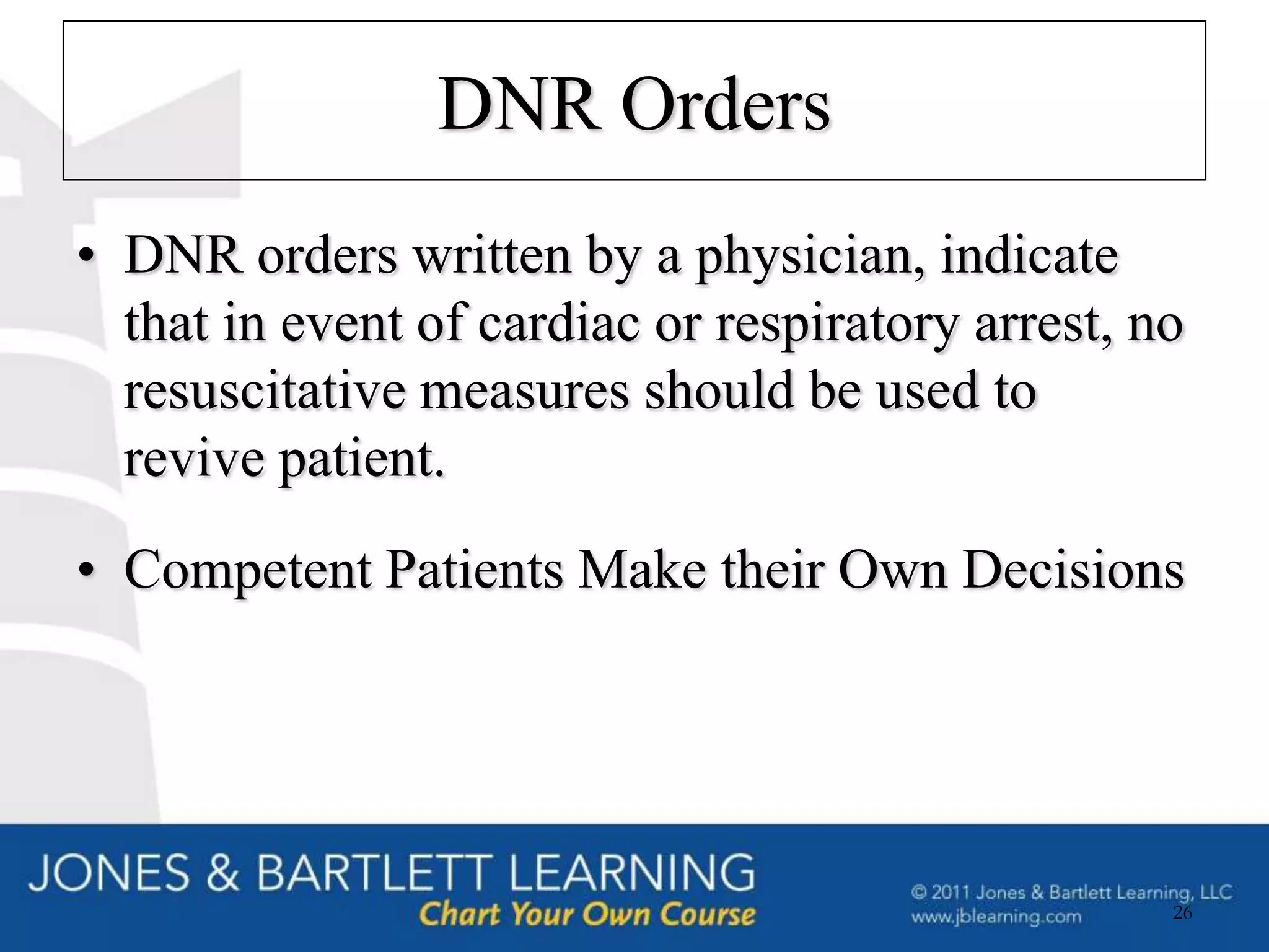 DNR Orders
• DNR orders written by a physician, indicate
  that in event of cardiac or respiratory arrest, no
  resuscitative measures should be used to
  revive patient.
• Competent Patients Make their Own Decisions




                                                   26
 