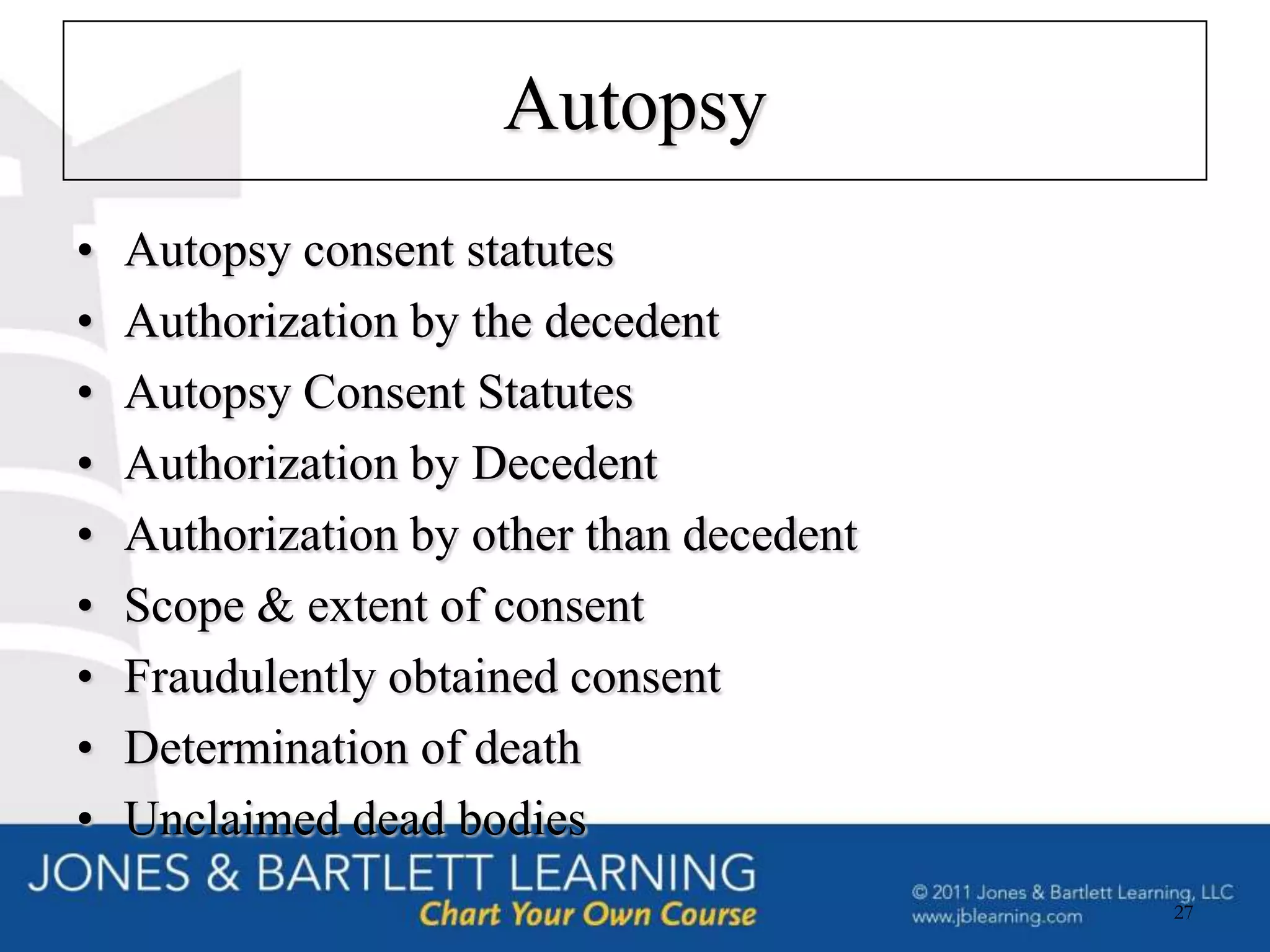 Autopsy
•   Autopsy consent statutes
•   Authorization by the decedent
•   Autopsy Consent Statutes
•   Authorization by Decedent
•   Authorization by other than decedent
•   Scope & extent of consent
•   Fraudulently obtained consent
•   Determination of death
•   Unclaimed dead bodies
                                           27
 