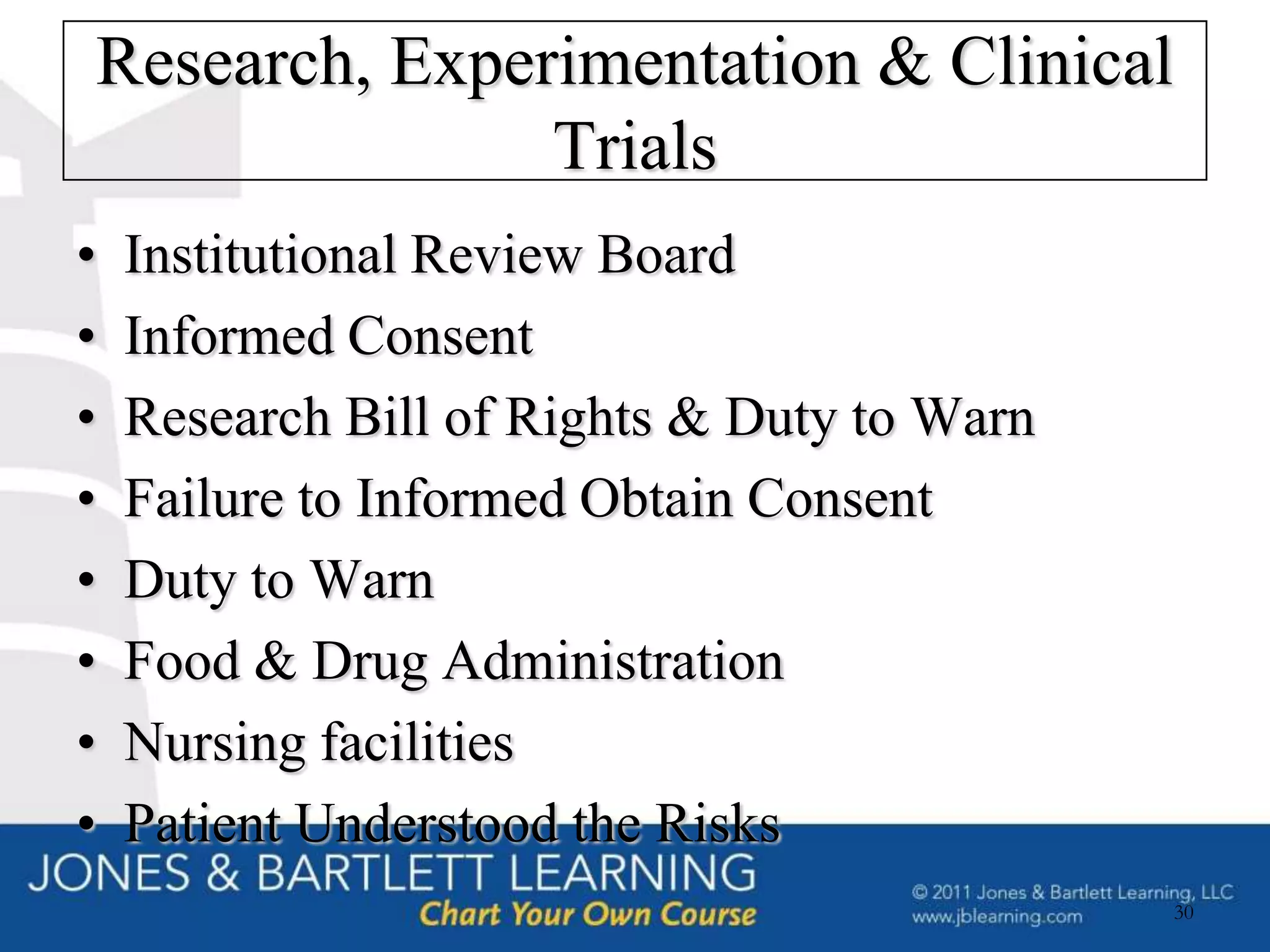 Research, Experimentation & Clinical
               Trials
•   Institutional Review Board
•   Informed Consent
•   Research Bill of Rights & Duty to Warn
•   Failure to Informed Obtain Consent
•   Duty to Warn
•   Food & Drug Administration
•   Nursing facilities
•   Patient Understood the Risks
                                             30
 