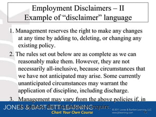 Employment Disclaimers – II
      Example of “disclaimer” language
1. Management reserves the right to make any changes
    at any time by adding to, deleting, or changing any
    existing policy.
2. The rules set out below are as complete as we can
    reasonably make them. However, they are not
    necessarily all-inclusive, because circumstances that
    we have not anticipated may arise. Some currently
    unanticipated circumstances may warrant the
    application of discipline, including discharge.
3. Management may vary from the above policies if, in
    its opinion, the circumstances require.
                                                        19
 