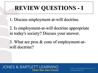 REVIEW QUESTIONS - I
1. Discuss employment at-will doctrine.
2. Is employment-at-will doctrine appropriate
in today's society? Discuss your answer.
3. What are pros & cons of employment-at-
will doctrine?




                                                26
 