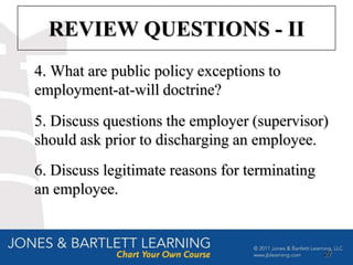 REVIEW QUESTIONS - II
4. What are public policy exceptions to
employment-at-will doctrine?
5. Discuss questions the employer (supervisor)
should ask prior to discharging an employee.
6. Discuss legitimate reasons for terminating
an employee.


                                                27
 