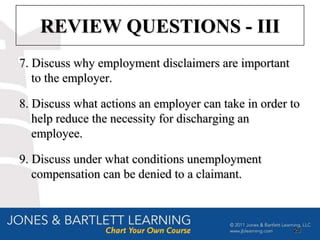 REVIEW QUESTIONS - III
7. Discuss why employment disclaimers are important
   to the employer.

8. Discuss what actions an employer can take in order to
   help reduce the necessity for discharging an
   employee.

9. Discuss under what conditions unemployment
   compensation can be denied to a claimant.



                                                      28
 