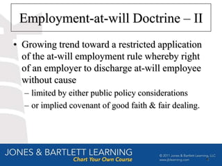 Employment-at-will Doctrine – II
• Growing trend toward a restricted application
  of the at-will employment rule whereby right
  of an employer to discharge at-will employee
  without cause
  – limited by either public policy considerations
  – or implied covenant of good faith & fair dealing.




                                                        4
 