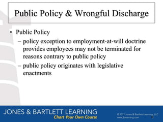Public Policy & Wrongful Discharge
• Public Policy
   – policy exception to employment-at-will doctrine
     provides employees may not be terminated for
     reasons contrary to public policy
   – public policy originates with legislative
     enactments




                                                       8
 