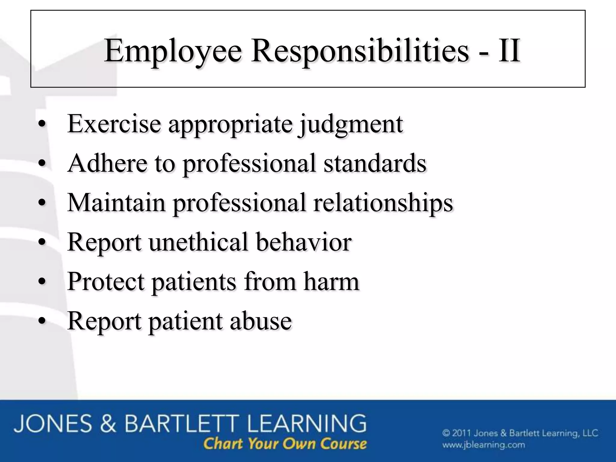 Employee Responsibilities - II

•   Exercise appropriate judgment
•   Adhere to professional standards
•   Maintain professional relationships
•   Report unethical behavior
•   Protect patients from harm
•   Report patient abuse
 