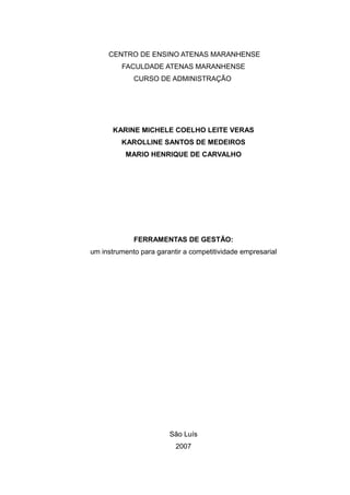 CENTRO DE ENSINO ATENAS MARANHENSE
FACULDADE ATENAS MARANHENSE
CURSO DE ADMINISTRAÇÃO
KARINE MICHELE COELHO LEITE VERAS
KAROLLINE SANTOS DE MEDEIROS
MARIO HENRIQUE DE CARVALHO
FERRAMENTAS DE GESTÃO:
um instrumento para garantir a competitividade empresarial
São Luís
2007
 