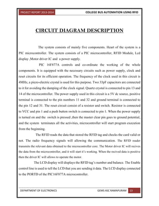 PROJECT REPORT 2013-2014 COLLEGE BUS AUTOMATION USING RFID
DEPARTMENT OF ELECTRONICS GEMS ASC RAMAPURAM 13
CIRCUIT DIAGRAM DESCRIPTION
The system consists of mainly five components. Heart of the system is a
PIC microcontroller. The system consists of a PIC microcontroller, RFID Module, Lcd
display ,Motor driver IC and a power supply.
PIC 16F877A controls and co-ordinate the working of the whole
components. It is equipped with the necessary circuits such as power supply, clock and
reset circuits for its efficient operation. The frequency of the clock used in this circuit is
4MHz, a piezo-electric crystal is used for this purpose. Two 33pF capacitors are connected
to it for avoiding the damping of the clock signal. Quartz crystal is connected to pin 13 and
14 of the microcontroller. The power supply used in this circuit is a 5V dc source, positive
terminal is connected to the pin numbers 11 and 32 and ground terminal is connected to
the pin 12 and 31. The reset circuit consist of a resistor and switch. Resistor is connected
to VCC and pin 1 and a push button switch is connected to pin 1. When the power supply
is turned on and the switch is pressed ,then the master clear pin goes to ground potential,
and the system terminates all the activities, microcontroller will start program execution
from the beginning.
The RFID reads the data that stored the RFID tag and checks the card valid or
not. The radio frequency signals will allowing the communication. The RFID reader
transmits the relevant data obtained to the microcontroller core. The Motor driver IC will recives
the data from the microcontroller, and it will start it’s working. When the recived data is positive
then the driver IC will allows to operate the motor.
The LCD display will displays the RFID tag’s number and balance. The Enable
control line is used to tell the LCD that you are sending it data. The LCD display connected
to the PORTD of the PIC16F877A microcontroller.
 
