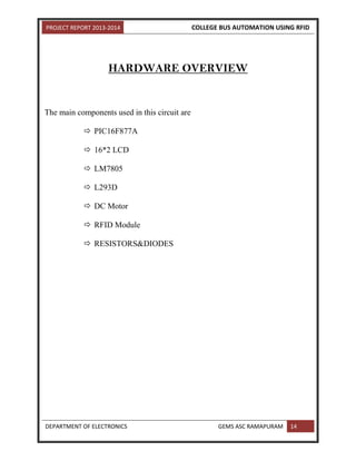 PROJECT REPORT 2013-2014 COLLEGE BUS AUTOMATION USING RFID
DEPARTMENT OF ELECTRONICS GEMS ASC RAMAPURAM 14
HARDWARE OVERVIEW
The main components used in this circuit are
 PIC16F877A
 16*2 LCD
 LM7805
 L293D
 DC Motor
 RFID Module
 RESISTORS&DIODES
 
