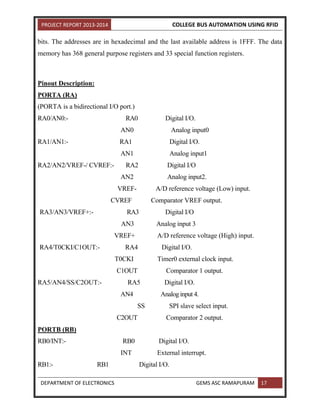 PROJECT REPORT 2013-2014 COLLEGE BUS AUTOMATION USING RFID
DEPARTMENT OF ELECTRONICS GEMS ASC RAMAPURAM 17
bits. The addresses are in hexadecimal and the last available address is 1FFF. The data
memory has 368 general purpose registers and 33 special function registers.
Pinout Description:
PORTA (RA)
(PORTA is a bidirectional I/O port.)
RA0/AN0:- RA0 Digital I/O.
AN0 Analog input0
RA1/AN1:- RA1 Digital I/O.
AN1 Analog input1
RA2/AN2/VREF-/ CVREF:- RA2 Digital I/O
AN2 Analog input2.
VREF- A/D reference voltage (Low) input.
CVREF Comparator VREF output.
RA3/AN3/VREF+:- RA3 Digital I/O
AN3 Analog input 3
VREF+ A/D reference voltage (High) input.
RA4/T0CKI/C1OUT:- RA4 Digital I/O.
T0CKI Timer0 external clock input.
C1OUT Comparator 1 output.
RA5/AN4/SS/C2OUT:- RA5 Digital I/O.
AN4 Analog input 4.
SS SPI slave select input.
C2OUT Comparator 2 output.
PORTB (RB)
RB0/INT:- RB0 Digital I/O.
INT External interrupt.
RB1:- RB1 Digital I/O.
 
