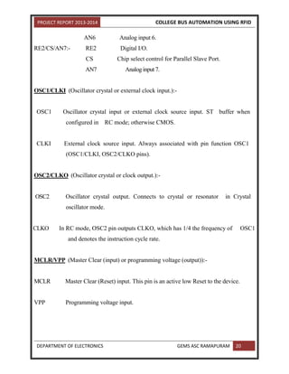 PROJECT REPORT 2013-2014 COLLEGE BUS AUTOMATION USING RFID
DEPARTMENT OF ELECTRONICS GEMS ASC RAMAPURAM 20
AN6 Analog input 6.
RE2/CS/AN7:- RE2 Digital I/O.
CS Chip select control for Parallel Slave Port.
AN7 Analog input 7.
OSC1/CLKI (Oscillator crystal or external clock input.):-
OSC1 Oscillator crystal input or external clock source input. ST buffer when
configured in RC mode; otherwise CMOS.
CLKI External clock source input. Always associated with pin function OSC1
(OSC1/CLKI, OSC2/CLKO pins).
OSC2/CLKO (Oscillator crystal or clock output.):-
OSC2 Oscillator crystal output. Connects to crystal or resonator in Crystal
oscillator mode.
CLKO In RC mode, OSC2 pin outputs CLKO, which has 1/4 the frequency of OSC1
and denotes the instruction cycle rate.
MCLR/VPP (Master Clear (input) or programming voltage (output)):-
MCLR Master Clear (Reset) input. This pin is an active low Reset to the device.
VPP Programming voltage input.
 