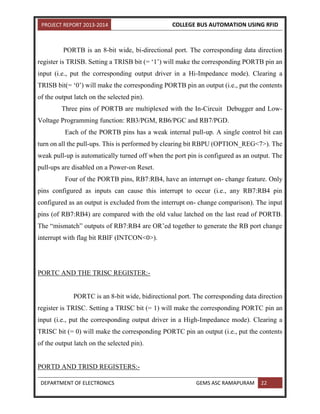PROJECT REPORT 2013-2014 COLLEGE BUS AUTOMATION USING RFID
DEPARTMENT OF ELECTRONICS GEMS ASC RAMAPURAM 22
PORTB is an 8-bit wide, bi-directional port. The corresponding data direction
register is TRISB. Setting a TRISB bit (= ‘1’) will make the corresponding PORTB pin an
input (i.e., put the corresponding output driver in a Hi-Impedance mode). Clearing a
TRISB bit(= ‘0’) will make the corresponding PORTB pin an output (i.e., put the contents
of the output latch on the selected pin).
Three pins of PORTB are multiplexed with the In-Circuit Debugger and Low-
Voltage Programming function: RB3/PGM, RB6/PGC and RB7/PGD.
Each of the PORTB pins has a weak internal pull-up. A single control bit can
turn on all the pull-ups. This is performed by clearing bit RBPU (OPTION_REG<7>). The
weak pull-up is automatically turned off when the port pin is configured as an output. The
pull-ups are disabled on a Power-on Reset.
Four of the PORTB pins, RB7:RB4, have an interrupt on- change feature. Only
pins configured as inputs can cause this interrupt to occur (i.e., any RB7:RB4 pin
configured as an output is excluded from the interrupt on- change comparison). The input
pins (of RB7:RB4) are compared with the old value latched on the last read of PORTB.
The “mismatch” outputs of RB7:RB4 are OR’ed together to generate the RB port change
interrupt with flag bit RBIF (INTCON<0>).
PORTC AND THE TRISC REGISTER:-
PORTC is an 8-bit wide, bidirectional port. The corresponding data direction
register is TRISC. Setting a TRISC bit (= 1) will make the corresponding PORTC pin an
input (i.e., put the corresponding output driver in a High-Impedance mode). Clearing a
TRISC bit (= 0) will make the corresponding PORTC pin an output (i.e., put the contents
of the output latch on the selected pin).
PORTD AND TRISD REGISTERS:-
 